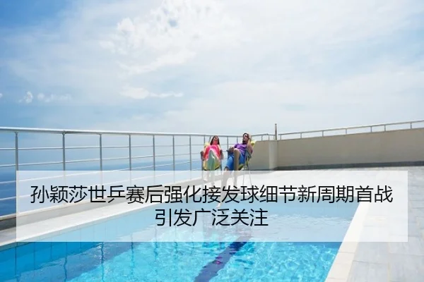 孙颖莎世乒赛后强化接发球细节新周期首战引发广泛关注
