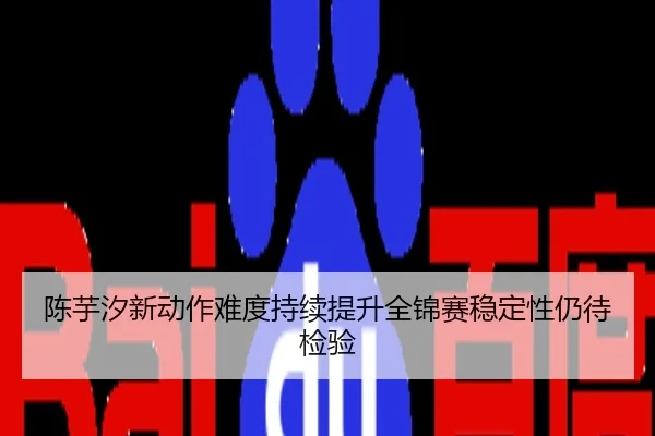 陈芋汐新动作难度持续提升全锦赛稳定性仍待检验